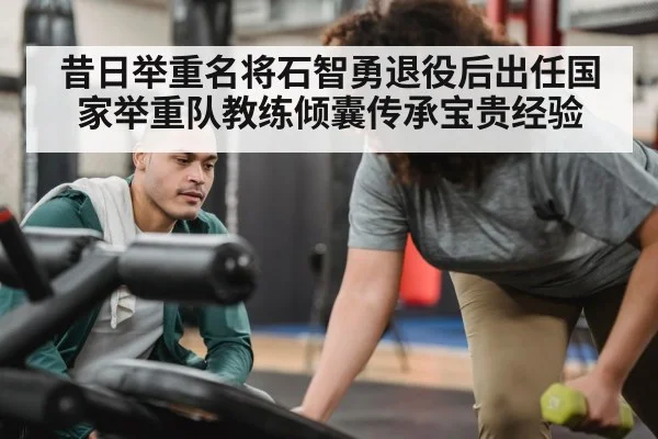 昔日举重名将石智勇退役后出任国家举重队教练倾囊传承宝贵经验
